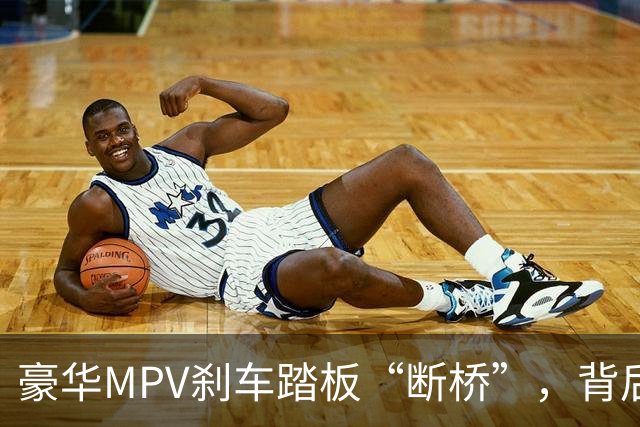 豪华MPV刹车踏板“断桥”，背后真相像极大戏！