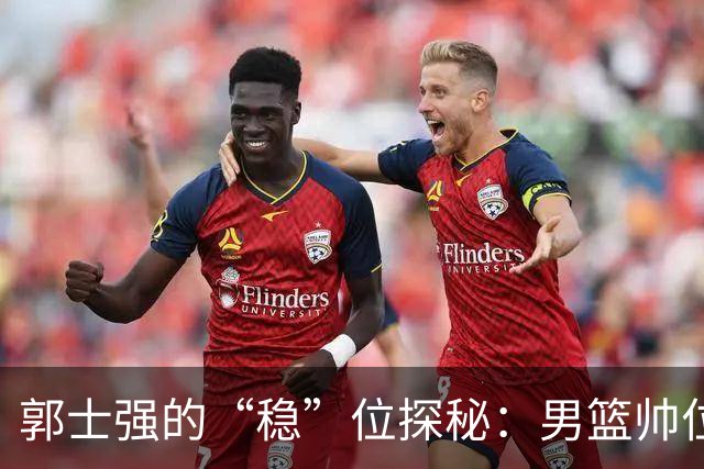 郭士强的“稳”位探秘：男篮帅位还能再撑多久？